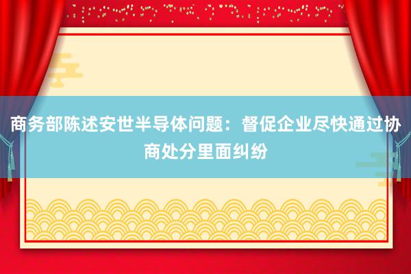 商务部陈述安世半导体问题:督促企业尽快通过协商处分里面纠纷