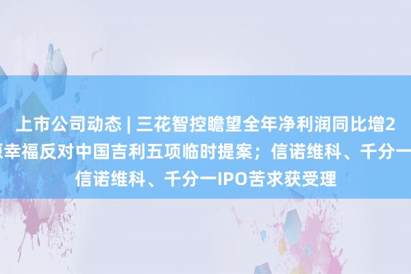 上市公司动态 | 三花智控瞻望全年净利润同比增25%-50%;中原幸福反对中国吉利五项临时提案;信诺维科、千分一IPO苦求获受理